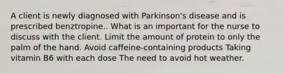 A client is newly diagnosed with Parkinson's disease and is prescribed benztropine.. What is an important for the nurse to discuss with the client. Limit the amount of protein to only the palm of the hand. Avoid caffeine-containing products Taking vitamin B6 with each dose The need to avoid hot weather.