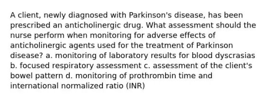 A client, newly diagnosed with Parkinson's disease, has been prescribed an anticholinergic drug. What assessment should the nurse perform when monitoring for adverse effects of anticholinergic agents used for the treatment of Parkinson disease? a. monitoring of laboratory results for blood dyscrasias b. focused respiratory assessment c. assessment of the client's bowel pattern d. monitoring of prothrombin time and international normalized ratio (INR)