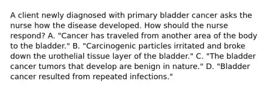 A client newly diagnosed with primary bladder cancer asks the nurse how the disease developed. How should the nurse​ respond? A. ​"Cancer has traveled from another area of the body to the​ bladder." B. ​"Carcinogenic particles irritated and broke down the urothelial tissue layer of the​ bladder." C. ​"The bladder cancer tumors that develop are benign in​ nature." D. ​"Bladder cancer resulted from repeated​ infections."