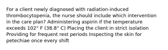 For a client newly diagnosed with radiation-induced thrombocytopenia, the nurse should include which intervention in the care plan? Administering aspirin if the temperature exceeds 102° F (38.8° C) Placing the client in strict isolation Providing for frequent rest periods Inspecting the skin for petechiae once every shift