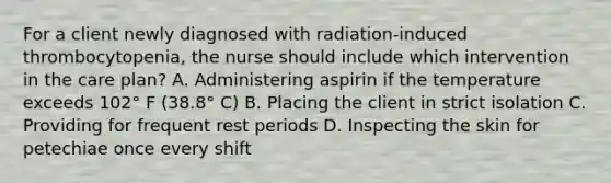 For a client newly diagnosed with radiation-induced thrombocytopenia, the nurse should include which intervention in the care plan? A. Administering aspirin if the temperature exceeds 102° F (38.8° C) B. Placing the client in strict isolation C. Providing for frequent rest periods D. Inspecting the skin for petechiae once every shift