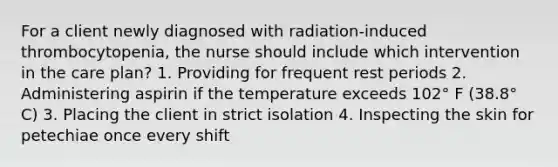 For a client newly diagnosed with radiation-induced thrombocytopenia, the nurse should include which intervention in the care plan? 1. Providing for frequent rest periods 2. Administering aspirin if the temperature exceeds 102° F (38.8° C) 3. Placing the client in strict isolation 4. Inspecting the skin for petechiae once every shift