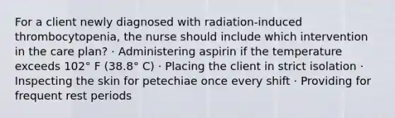 For a client newly diagnosed with radiation-induced thrombocytopenia, the nurse should include which intervention in the care plan? · Administering aspirin if the temperature exceeds 102° F (38.8° C) · Placing the client in strict isolation · Inspecting the skin for petechiae once every shift · Providing for frequent rest periods