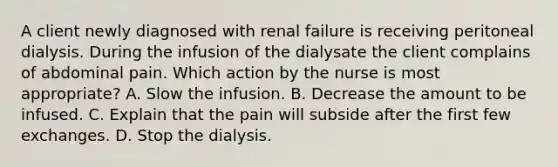 A client newly diagnosed with renal failure is receiving peritoneal dialysis. During the infusion of the dialysate the client complains of abdominal pain. Which action by the nurse is most appropriate? A. Slow the infusion. B. Decrease the amount to be infused. C. Explain that the pain will subside after the first few exchanges. D. Stop the dialysis.