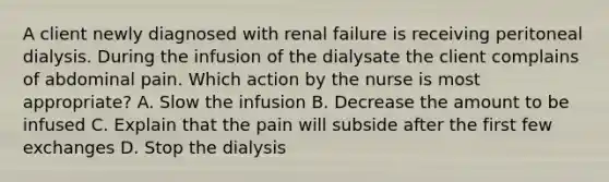 A client newly diagnosed with renal failure is receiving peritoneal dialysis. During the infusion of the dialysate the client complains of abdominal pain. Which action by the nurse is most appropriate? A. Slow the infusion B. Decrease the amount to be infused C. Explain that the pain will subside after the first few exchanges D. Stop the dialysis