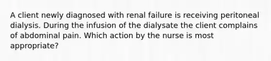 A client newly diagnosed with renal failure is receiving peritoneal dialysis. During the infusion of the dialysate the client complains of abdominal pain. Which action by the nurse is most appropriate?