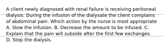 A client newly diagnosed with renal failure is receiving peritoneal dialysis. During the infusion of the dialysate the client complains of abdominal pain. Which action by the nurse is most appropriate A. Slow the infusion. B. Decrease the amount to be infused. C. Explain that the pain will subside after the first few exchanges. D. Stop the dialysis.