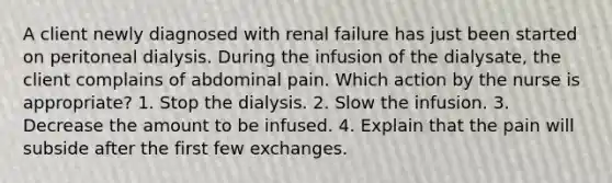 A client newly diagnosed with renal failure has just been started on peritoneal dialysis. During the infusion of the dialysate, the client complains of abdominal pain. Which action by the nurse is appropriate? 1. Stop the dialysis. 2. Slow the infusion. 3. Decrease the amount to be infused. 4. Explain that the pain will subside after the first few exchanges.