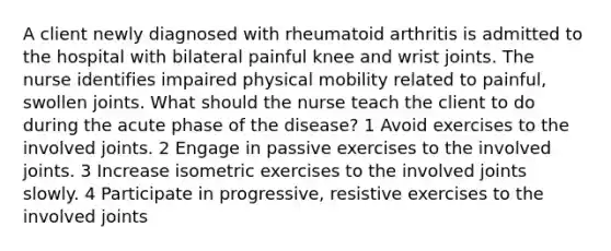 A client newly diagnosed with rheumatoid arthritis is admitted to the hospital with bilateral painful knee and wrist joints. The nurse identifies impaired physical mobility related to painful, swollen joints. What should the nurse teach the client to do during the acute phase of the disease? 1 Avoid exercises to the involved joints. 2 Engage in passive exercises to the involved joints. 3 Increase isometric exercises to the involved joints slowly. 4 Participate in progressive, resistive exercises to the involved joints