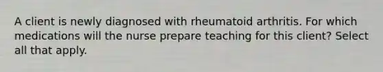 A client is newly diagnosed with rheumatoid arthritis. For which medications will the nurse prepare teaching for this client? Select all that apply.