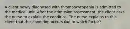 A client newly diagnosed with thrombocytopenia is admitted to the medical unit. After the admission assessment, the client asks the nurse to explain the condition. The nurse explains to this client that this condition occurs due to which factor?