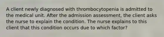 A client newly diagnosed with thrombocytopenia is admitted to the medical unit. After the admission assessment, the client asks the nurse to explain the condition. The nurse explains to this client that this condition occurs due to which factor?