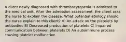 A client newly diagnosed with thrombocytopenia is admitted to the medical unit. After the admission assessment, the client asks the nurse to explain the disease. What potential etiology should the nurse explain to this client? A) An attack on the platelets by antibodies B) Decreased production of platelets C) Impaired communication between platelets D) An autoimmune process causing platelet malfunction