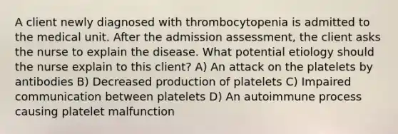 A client newly diagnosed with thrombocytopenia is admitted to the medical unit. After the admission assessment, the client asks the nurse to explain the disease. What potential etiology should the nurse explain to this client? A) An attack on the platelets by antibodies B) Decreased production of platelets C) Impaired communication between platelets D) An autoimmune process causing platelet malfunction