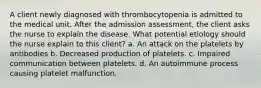 A client newly diagnosed with thrombocytopenia is admitted to the medical unit. After the admission assessment, the client asks the nurse to explain the disease. What potential etiology should the nurse explain to this client? a. An attack on the platelets by antibodies b. Decreased production of platelets. c. Impaired communication between platelets. d. An autoimmune process causing platelet malfunction.