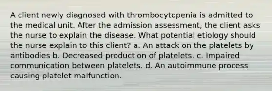 A client newly diagnosed with thrombocytopenia is admitted to the medical unit. After the admission assessment, the client asks the nurse to explain the disease. What potential etiology should the nurse explain to this client? a. An attack on the platelets by antibodies b. Decreased production of platelets. c. Impaired communication between platelets. d. An autoimmune process causing platelet malfunction.