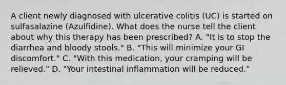 A client newly diagnosed with ulcerative colitis (UC) is started on sulfasalazine (Azulfidine). What does the nurse tell the client about why this therapy has been prescribed? A. "It is to stop the diarrhea and bloody stools." B. "This will minimize your GI discomfort." C. "With this medication, your cramping will be relieved." D. "Your intestinal inflammation will be reduced."