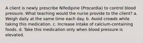 A client is newly prescribe Nifedipine (Procardia) to control blood pressure. What teaching would the nurse provide to the client? a. Weigh daily at the same time each day. b. Avoid crowds while taking this medication. c. Increase intake of calcium-containing foods. d. Take this medication only when blood pressure is elevated.