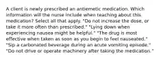 A client is newly prescribed an antiemetic medication. Which information will the nurse include when teaching about this medication? Select all that apply. "Do not increase the dose, or take it more often than prescribed." "Lying down when experiencing nausea might be helpful." "The drug is most effective when taken as soon as you begin to feel nauseated." "Sip a carbonated beverage during an acute vomiting episode." "Do not drive or operate machinery after taking the medication."