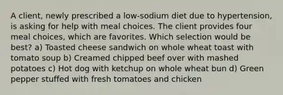 A client, newly prescribed a low-sodium diet due to hypertension, is asking for help with meal choices. The client provides four meal choices, which are favorites. Which selection would be best? a) Toasted cheese sandwich on whole wheat toast with tomato soup b) Creamed chipped beef over with mashed potatoes c) Hot dog with ketchup on whole wheat bun d) Green pepper stuffed with fresh tomatoes and chicken