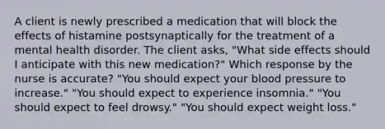 A client is newly prescribed a medication that will block the effects of histamine postsynaptically for the treatment of a mental health disorder. The client asks, "What side effects should I anticipate with this new medication?" Which response by the nurse is accurate? "You should expect your <a href='https://www.questionai.com/knowledge/kD0HacyPBr-blood-pressure' class='anchor-knowledge'>blood pressure</a> to increase." "You should expect to experience insomnia." "You should expect to feel drowsy." "You should expect weight loss."