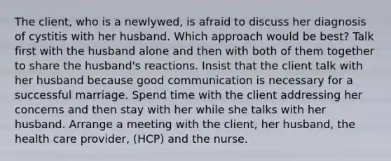 The client, who is a newlywed, is afraid to discuss her diagnosis of cystitis with her husband. Which approach would be best? Talk first with the husband alone and then with both of them together to share the husband's reactions. Insist that the client talk with her husband because good communication is necessary for a successful marriage. Spend time with the client addressing her concerns and then stay with her while she talks with her husband. Arrange a meeting with the client, her husband, the health care provider, (HCP) and the nurse.