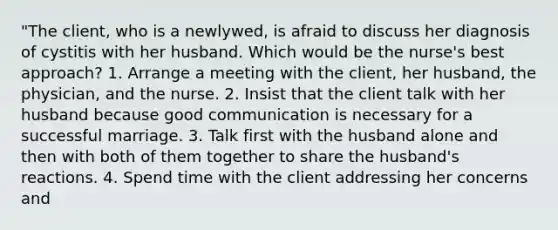 "The client, who is a newlywed, is afraid to discuss her diagnosis of cystitis with her husband. Which would be the nurse's best approach? 1. Arrange a meeting with the client, her husband, the physician, and the nurse. 2. Insist that the client talk with her husband because good communication is necessary for a successful marriage. 3. Talk first with the husband alone and then with both of them together to share the husband's reactions. 4. Spend time with the client addressing her concerns and