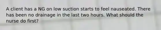A client has a NG on low suction starts to feel nauseated. There has been no drainage in the last two hours. What should the nurse do first?