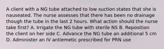 A client with a NG tube attached to low suction states that she is nauseated. The nurse assesses that there has been no drainage though the tube in the last 2 hours. What action should the nurse take first? A. Irrigate the NG tube with sterile NS B. Reposition the client on her side C. Advance the NG tube an additional 5 cm D. Administer an IV antiemetic prescribed for PRN use