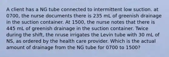 A client has a NG tube connected to intermittent low suction. at 0700, the nurse documents there is 235 mL of greenish drainage in the suction container. At 1500, the nurse notes that there is 445 mL of greenish drainage in the suction container. Twice during the shift, the nruse irrigates the Levin tube with 30 mL of NS, as ordered by the health care provider. Which is the actual amount of drainage from the NG tube for 0700 to 1500?