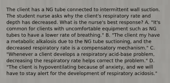 The client has a NG tube connected to intermittent wall suction. The student nurse asks why the client's respiratory rate and depth has decreased. What is the nurse's best response? A. "It's common for clients with uncomfortable equipment such as NG tubes to have a lower rate of breathing." B. "The client my have a metabolic alkalosis due to the NG tube suctioning, and the decreased respiratory rate is a compensatory mechanism." C. "Whenever a client develops a respiratory acid-base problem, decreasing the respiratory rate helps correct the problem." D. "The client is hypoventilating because of anxiety, and we will have to stay alert for the development of respiratory acidosis."