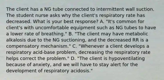 The client has a NG tube connected to intermittent wall suction. The student nurse asks why the client's respiratory rate has decreased. What is your best response? A. "It's common for client's with uncomfortable equipment such as NG tubes to have a lower rate of breathing." B. "The client may have metabolic alkalosis due to the NG suctioning, and the decreased RR is a compensatory mechanism." C. "Whenever a client develops a respiratory acid-base problem, decreasing the respiratory rate helps correct the problem." D. "The client is hypoventilating because of anxiety, and we will have to stay alert for the development of respiratory acidosis."