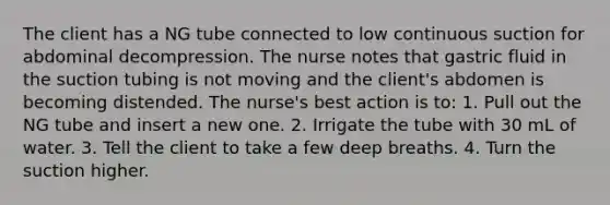 The client has a NG tube connected to low continuous suction for abdominal decompression. The nurse notes that gastric fluid in the suction tubing is not moving and the client's abdomen is becoming distended. The nurse's best action is to: 1. Pull out the NG tube and insert a new one. 2. Irrigate the tube with 30 mL of water. 3. Tell the client to take a few deep breaths. 4. Turn the suction higher.