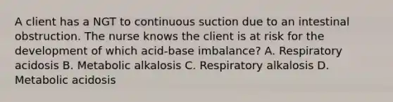 A client has a NGT to continuous suction due to an intestinal obstruction. The nurse knows the client is at risk for the development of which acid-base imbalance? A. Respiratory acidosis B. Metabolic alkalosis C. Respiratory alkalosis D. Metabolic acidosis