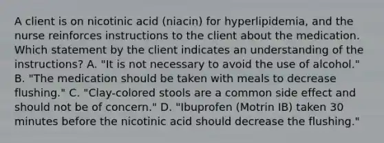 A client is on nicotinic acid (niacin) for hyperlipidemia, and the nurse reinforces instructions to the client about the medication. Which statement by the client indicates an understanding of the instructions? A. "It is not necessary to avoid the use of alcohol." B. "The medication should be taken with meals to decrease flushing." C. "Clay-colored stools are a common side effect and should not be of concern." D. "Ibuprofen (Motrin IB) taken 30 minutes before the nicotinic acid should decrease the flushing."