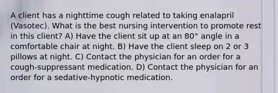 A client has a nighttime cough related to taking enalapril (Vasotec). What is the best nursing intervention to promote rest in this client? A) Have the client sit up at an 80° angle in a comfortable chair at night. B) Have the client sleep on 2 or 3 pillows at night. C) Contact the physician for an order for a cough-suppressant medication. D) Contact the physician for an order for a sedative-hypnotic medication.