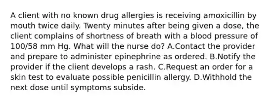 A client with no known drug allergies is receiving amoxicillin by mouth twice daily. Twenty minutes after being given a dose, the client complains of shortness of breath with a blood pressure of 100/58 mm Hg. What will the nurse do? A.Contact the provider and prepare to administer epinephrine as ordered. B.Notify the provider if the client develops a rash. C.Request an order for a skin test to evaluate possible penicillin allergy. D.Withhold the next dose until symptoms subside.