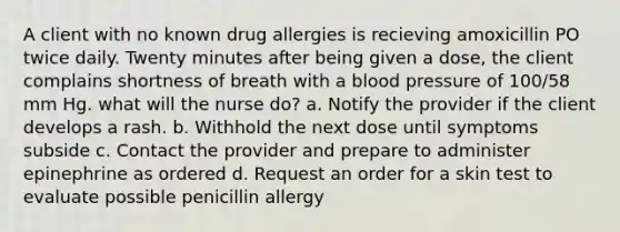 A client with no known drug allergies is recieving amoxicillin PO twice daily. Twenty minutes after being given a dose, the client complains shortness of breath with a blood pressure of 100/58 mm Hg. what will the nurse do? a. Notify the provider if the client develops a rash. b. Withhold the next dose until symptoms subside c. Contact the provider and prepare to administer epinephrine as ordered d. Request an order for a skin test to evaluate possible penicillin allergy