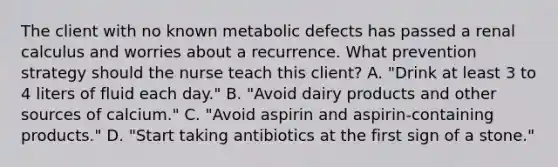 The client with no known metabolic defects has passed a renal calculus and worries about a recurrence. What prevention strategy should the nurse teach this client? A. "Drink at least 3 to 4 liters of fluid each day." B. "Avoid dairy products and other sources of calcium." C. "Avoid aspirin and aspirin-containing products." D. "Start taking antibiotics at the first sign of a stone."