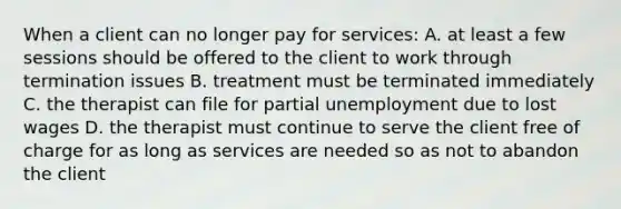 When a client can no longer pay for services: A. at least a few sessions should be offered to the client to work through termination issues B. treatment must be terminated immediately C. the therapist can file for partial unemployment due to lost wages D. the therapist must continue to serve the client free of charge for as long as services are needed so as not to abandon the client