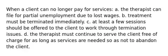 When a client can no longer pay for services: a. the therapist can file for partial unemployment due to lost wages. b. treatment must be terminated immediately. c. at least a few sessions should be offered to the client to work through termination issues. d. the therapist must continue to serve the client free of charge for as long as services are needed so as not to abandon the client.