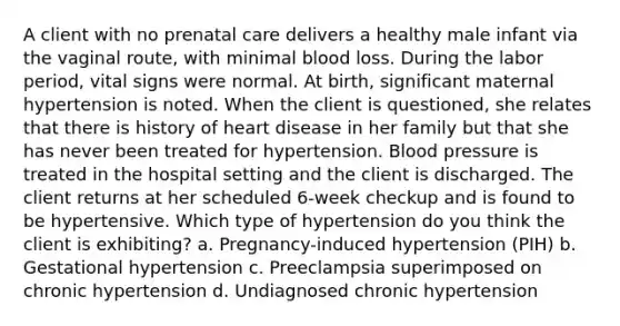 A client with no prenatal care delivers a healthy male infant via the vaginal route, with minimal blood loss. During the labor period, vital signs were normal. At birth, significant maternal hypertension is noted. When the client is questioned, she relates that there is history of heart disease in her family but that she has never been treated for hypertension. Blood pressure is treated in the hospital setting and the client is discharged. The client returns at her scheduled 6-week checkup and is found to be hypertensive. Which type of hypertension do you think the client is exhibiting? a. Pregnancy-induced hypertension (PIH) b. Gestational hypertension c. Preeclampsia superimposed on chronic hypertension d. Undiagnosed chronic hypertension