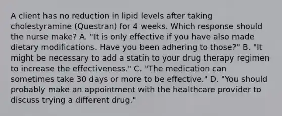 A client has no reduction in lipid levels after taking cholestyramine​ (Questran) for 4 weeks. Which response should the nurse​ make? A. ​"It is only effective if you have also made dietary modifications. Have you been adhering to​ those?" B. ​"It might be necessary to add a statin to your drug therapy regimen to increase the​ effectiveness." C. ​"The medication can sometimes take 30 days or more to be​ effective." D. ​"You should probably make an appointment with the healthcare provider to discuss trying a different​ drug."