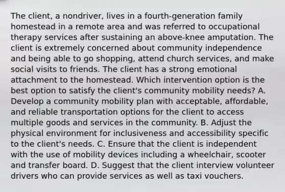 The client, a nondriver, lives in a fourth-generation family homestead in a remote area and was referred to occupational therapy services after sustaining an above-knee amputation. The client is extremely concerned about community independence and being able to go shopping, attend church services, and make social visits to friends. The client has a strong emotional attachment to the homestead. Which intervention option is the best option to satisfy the client's community mobility needs? A. Develop a community mobility plan with acceptable, affordable, and reliable transportation options for the client to access multiple goods and services in the community. B. Adjust the physical environment for inclusiveness and accessibility specific to the client's needs. C. Ensure that the client is independent with the use of mobility devices including a wheelchair, scooter and transfer board. D. Suggest that the client interview volunteer drivers who can provide services as well as taxi vouchers.