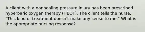 A client with a nonhealing pressure injury has been prescribed hyperbaric oxygen therapy (HBOT). The client tells the nurse, "This kind of treatment doesn't make any sense to me." What is the appropriate nursing response?