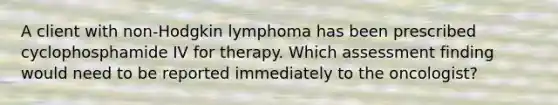 A client with non-Hodgkin lymphoma has been prescribed cyclophosphamide IV for therapy. Which assessment finding would need to be reported immediately to the oncologist?