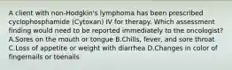 A client with non-Hodgkin's lymphoma has been prescribed cyclophosphamide (Cytoxan) IV for therapy. Which assessment finding would need to be reported immediately to the oncologist? A.Sores on the mouth or tongue B.Chills, fever, and sore throat C.Loss of appetite or weight with diarrhea D.Changes in color of fingernails or toenails