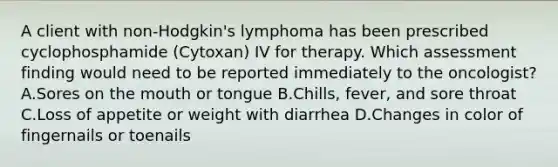 A client with non-Hodgkin's lymphoma has been prescribed cyclophosphamide (Cytoxan) IV for therapy. Which assessment finding would need to be reported immediately to the oncologist? A.Sores on the mouth or tongue B.Chills, fever, and sore throat C.Loss of appetite or weight with diarrhea D.Changes in color of fingernails or toenails