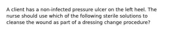 A client has a non-infected pressure ulcer on the left heel. The nurse should use which of the following sterile solutions to cleanse the wound as part of a dressing change procedure?