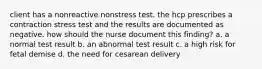 client has a nonreactive nonstress test. the hcp prescribes a contraction stress test and the results are documented as negative. how should the nurse document this finding? a. a normal test result b. an abnormal test result c. a high risk for fetal demise d. the need for cesarean delivery